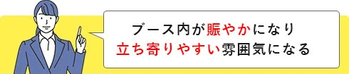 ブース内が賑やかになり立ち寄りやすい雰囲気になる