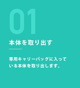 STEP1：本体を取り出す 専用キャリーバッグに入っている本体を取り出します。