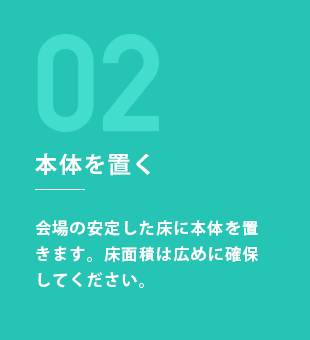 STEP2：本体を置く 会場の安定した床に本体を置きます。床面積は広めに確保してください。