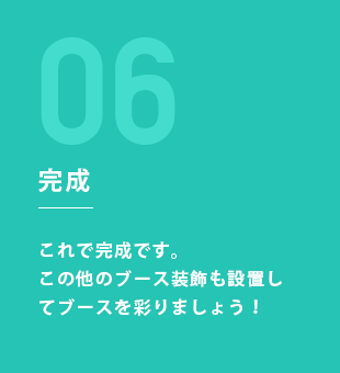 STEP6：完成 これで完成です。この他のブース装飾も設置してブースを彩りましょう！